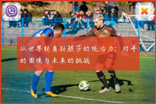 从世界杯看孙颖莎的统治力：对手的困境与未来的挑战